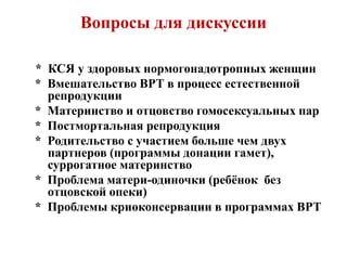 Вопросы для дискуссии
* КСЯ у здоровых нормогонадотропных женщин
* Вмешательство ВРТ в процесс естественной
репродукции
* Материнство и отцовство гомосексуальных пар
* Постмортальная репродукция
* Родительство с участием больше чем двух
партнеров (программы донации гамет),
суррогатное материнство
* Проблема матери-одиночки (ребёнок без
отцовской опеки)
* Проблемы криоконсервации в программах ВРТ
 