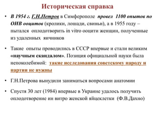 Историческая справка
• В 1954 г. Г.Н.Петров в Симферополе провел 1100 опытов по
ОИВ ооцитов (кролики, лошади, свиньи), а в 1955 году –
пытался оплодотворить in vitro ооцити женщин, полученные
из удаленных яичников
• Такие опыты проводились в СССР впервые и стали великим
«научным скандалом». Позиция официальной науки была
непоколебимой: такие исследования советскому народу и
партии не нужны
• Г.Н.Петрова вынудили заниматься вопросами анатомии
• Спустя 30 лет (1984) впервые в Украине удалось получить
оплодотворение ин витро женской яйцеклетки (Ф.В.Дахно)
 