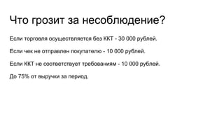 Что грозит за несоблюдение?
Если торговля осуществляется без ККТ - 30 000 рублей.
Если чек не отправлен покупателю - 10 000 рублей.
Если ККТ не соответствует требованиям - 10 000 рублей.
До 75% от выручки за период.
 