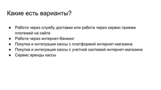 Какие есть варианты?
● Работа через службу доставки или работа через сервис приема
платежей на сайте
● Работа через интернет-банкинг
● Покупка и интеграция кассы с платформой интернет-магазина
● Покупка и интеграция кассы с учетной системой интернет-магазина
● Сервис аренды кассы
 