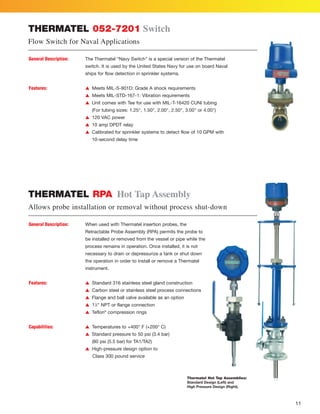 11
THERMATEL RPA Hot Tap Assembly
Allows probe installation or removal without process shut-down
Thermatel Hot Tap Assemblies:
Standard Design (Left) and
High Pressure Design (Right).
THERMATEL 052-7201 Switch
Flow Switch for Naval Applications
General Description: The Thermatel “Navy Switch” is a special version of the Thermatel
switch. It is used by the United States Navy for use on board Naval
ships for flow detection in sprinkler systems.
Features: L Meets MIL-S-901D: Grade A shock requirements
L Meets MIL-STD-167-1: Vibration requirements
L Unit comes with Tee for use with MIL-T-16420 CUNI tubing
(For tubing sizes: 1.25, 1.50, 2.00, 2.50, 3.00 or 4.00)
L 120 VAC power
L 10 amp DPDT relay
L Calibrated for sprinkler systems to detect flow of 10 GPM with
10-second delay time
General Description: When used with Thermatel insertion probes, the
Retractable Probe Assembly (RPA) permits the probe to
be installed or removed from the vessel or pipe while the
process remains in operation. Once installed, it is not
necessary to drain or depressurize a tank or shut down
the operation in order to install or remove a Thermatel
instrument.
Features: L Standard 316 stainless steel gland construction
L Carbon steel or stainless steel process connections
L Flange and ball valve available as an option
L 11
⁄2 NPT or flange connection
L Teflon®
compression rings
Capabilities: L Temperatures to +400° F (+200° C)
L Standard pressure to 50 psi (3.4 bar)
(80 psi (5.5 bar) for TA1/TA2)
L High-pressure design option to
Class 300 pound service
 