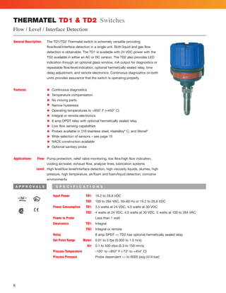 8
Input Power TD1: 19.2 to 28.8 VDC
TD2: 100 to 264 VAC, 50–60 Hz or 19.2 to 28.8 VDC
Power Consumption TD1: 3.5 watts at 24 VDC, 4.5 watts at 30 VDC
TD2: 4 watts at 24 VDC, 4.5 watts at 30 VDC, 5 watts at 100 to 264 VAC
Power to Probe Less than 1 watt
Electronics TD1: Integral
TD2: Integral or remote
Relay 8 amp DPDT — TD2 has optional hermetically sealed relay
Set Point Range Water: 0.01 to 5 fps (0.003 to 1.5 m/s)
Air: 0.1 to 500 sfps (0.3 to 150 nm/s)
Process Temperature -100° to +850° F (-73° to +454° C)
Process Pressure Probe dependent — to 6000 psig (414 bar)
General Description: The TD1/TD2 Thermatel switch is extremely versatile providing
flow/level/interface detection in a single unit. Both liquid and gas flow
detection is obtainable. The TD1 is available with 24 VDC power with the
TD2 available in either an AC or DC version. The TD2 also provides LED
indication through an optional glass window, mA output for diagnostics or
repeatable flow/level indication, optional hermetically sealed relay, time
delay adjustment, and remote electronics. Continuous diagnostics on both
units provides assurance that the switch is operating properly.
Features: Continuous diagnostics
Temperature compensation
No moving parts
Narrow hysteresis
Operating temperatures to +850° F (+450° C)
Integral or remote electronics
8 amp DPDT relay with optional hermetically sealed relay
Low flow sensing capabilities
Probes available in 316 stainless steel, Hastelloy®
C, and Monel®
Wide selection of sensors – see page 10
NACE construction available
Optional sanitary probe
Applications: Flow: Pump protection, relief valve monitoring, low flow/high flow indication,
cooling air/water, exhaust flow, analyzer lines, lubrication systems
Level: High level/low level/interface detection, high viscosity liquids, slurries, high
pressure, high temperature, air/foam and foam/liquid detection, corrosive
environments
LLLLLLLLLLLL
THERMATEL TD1  TD2 Switches
Flow / Level / Interface Detection
S P E C I F I C A T I O N SA P P R O V A L S
 