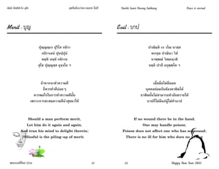 นัตถิ สันติปะรัง สุขัง                            สุขอื่นยิ่งกว่าความสงบ ไม่มี    Natthi Santi Parang Sukhang                 Peace is eternal



Merit - บุญ                                                                      Evil - บาป

                             ปุญฺญญฺเจ ปุริโส กยิรา                                                   ปาณิมฺหิ เจ วโณ นาสฺส
                                กยิราเถนํ ปุนปฺปุนํ                                                    หเรยฺย ปาณินา วิสํ
                                ตมฺหิ ฉนฺทํ กยิราถ                                                     นาพฺพณํ วิสมเนฺวติ
                             สุโข ปุญฺญสฺส อุจฺจโย ฯ                                                  นตฺถิ ปาปํ อกุพฺพโต ฯ


                               ถ้าหากจะทําความดี                                                         เมื่อมือไม่มีแผล
                                 ก็ควรทําดีบ่อยๆ                                                   บุคคลย่อมจับต้องยาพิษได้
                           ควรพอใจในการทําความดีนั้น                                            ยาพิษนั้นไม่สามารถทําอันตรายได้
                         เพราะการสะสมความดีนําสุขมาให้                                              บาปก็ไม่มีแก่ผู้ไม่ทําบาป


                 Should a man perform merit,                                             If no wound there be in the hand,
                Let him do it again and again,                                                One may handle poison;
             And trun his mind to delight therein;                                 Poison does not affect one who has no wound;
               Blissful is the piling-up of merit.                                  There is no ill for him who does no wrong.




  พรธรรมปีใหม่ 2554                                                    21           22                               Happy New Year 2011
 