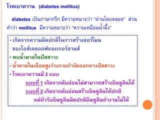 โรคเบาหวาน (diabetes mellitus)
   diabetes เปนภาษากรีก มีความหมายวา “ผานโดยตลอด” สวน
คําวา mellitus มีความหมายวา “หวานเหมือนน้ําผึ้ง”
 • เกิดจากความผิดปกติในการสรางฮอรโมน
   ของไอสเลตออฟแลงเกอรฮานส
 • พบน้ําตาลในปสสาวะ
 • น้ําตาลในเลือดสูงรางกายกําจัดออกทางปสสาวะ
 • โรคเบาหวานมี 2 แบบ
         แบบที่ 1 เกิดจากตับออนไมสามารถสรางอินซูลินได
         แบบที่ 2 เกิดจากตับออนสรางอินซูลินไดปกติ
            แตตวรับอินซูลินผิดปกติอินซูลินทํางานไมได
                  ั
 