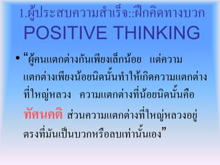 1.ผูประสบความสําเร็จ::ฝกคิดทางบวก
 POSITIVE THINKING
• “ผูคนแตกตางกันเพียงเล็กนอย แตความ
  แตกตางเพียงนอยนิดนั้นทําใหเกิดความแตกตาง
  ที่ใหญหลวง ความแตกตางที่นอยนิดนั้นคือ
  ทัศนคติ สวนความแตกตางที่ใหญหลวงอยู
  ตรงที่มันเปนบวกหรือลบเทานั้นเอง”
 