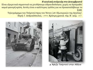 ▲ Άφιξη Τσόρτσιλ στην Αθήνα
Η αγγλική ανάμειξη στα Δεκεμβριανά
Είναι εξαιρετικά σημαντικό να χτυπήσουμε απροειδοποίητα, χωρίς να προηγηθεί
καμιά φανερή κρίση. Αυτός είναι ο καλύτερος τρόπος για να προκαταλάβουμε το
ΕΑΜ.
Τηλεγράφημα του Τσόρτσιλ προς τον Ήντεν (υπ. Εξωτερικών της Αγγλίας).
Πηγή: Γ. Ανδρικόπουλος, 1944, Κρίσιμη χρονιά, τόμ. Β‘, κείμ. 197.
 