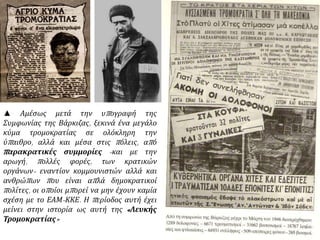 ▲ Αμέσως μετά την υπογραφή της
Συμφωνίας της Βάρκιζας, ξεκινά ένα μεγάλο
κύμα τρομοκρατίας σε ολόκληρη την
ύπαιθρο, αλλά και μέσα στις πόλεις, από
παρακρατικές συμμορίες -και με την
αρωγή, πολλές φορές, των κρατικών
οργάνων- εναντίον κομμουνιστών αλλά και
ανθρώπων που είναι απλά δημοκρατικοί
πολίτες, οι οποίοι μπορεί να μην έχουν καμία
σχέση με το ΕΑΜ-ΚΚΕ. Η περίοδος αυτή έχει
μείνει στην ιστορία ως αυτή της «Λευκής
Τρομοκρατίας»
 