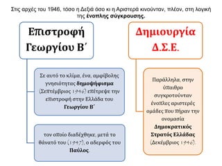 Επιστροφή
Γεωργίου Β΄
Σε αυτό το κλίμα, ένα, αμφίβολης
γνησιότητας δημοψήφισμα
(Σεπτέμβριος 1946) επέτρεψε την
επιστροφή στην Ελλάδα του
Γεωργίου Β΄
τον οποίο διαδέχθηκε, μετά το
θάνατό του (1947), ο αδερφός του
Παύλος.
Δημιουργία
Δ.Σ.Ε.
Παράλληλα, στην
ύπαιθρο
συγκροτούνταν
ένοπλες αριστερές
ομάδες που πήραν την
ονομασία
Δημοκρατικός
Στρατός Ελλάδας
(Δεκέμβριος 1946).
Στις αρχές του 1946, τόσο η Δεξιά όσο κι η Αριστερά κινούνταν, πλέον, στη λογική
της ένοπλης σύγκρουσης.
 