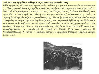 Ο ελληνικός εμφύλιος πόλεμος ως κοινωνική επανάσταση
Κάθε εμφύλιος πόλεμος αντιπροσωπεύει, τελικά, μια μορφή κοινωνικής επανάστασης
[...]. Έτσι, και ο ελληνικός εμφύλιος πόλεμος, αν εξεταστεί στην ουσία του, πέρα από τα
πολιτικά επιφαινόμενα, τις στρατιωτικές του πτυχές και τις διεθνείς διαπλοκές του,
εμφανίζεται, στην πρώτιστη δομή του, ως μια κοινωνική επανάσταση η οποία, με
αφετηρία υπαρκτές, οξυμένες αντιθέσεις της ελληνικής κοινωνίας, αποσκοπούσε στην
ανατροπή των υφισταμένων δομών εξουσίας και στην αναδιάρθρωση του πλέγματος
των κοινωνικών σχέσεων, σε μια προοπτική σοσιαλιστικού μετασχηματισμού, με τους
τρόπους, προφανώς, που οι κομμουνιστές της εποχής εκείνης αντιλαμβάνονταν και
«οικοδομούσαν» το σοσιαλισμό. Φ. Ηλιού, «Η πορεία προς τον εμφύλιο», Η.
Νικολακόπουλος, Ά. Ρήγος, Γ. ψαλίδας (επιμ.), Ο εμφύλιος πόλεμος, Θεμέλιο, Αθήνα
2002, σ. 25.
 
