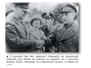 ▲ Ο στρατηγός Βαν Φλιτ (αριστερά). Επικεφαλής της αμερικανικής
αποστολής στην Ελλάδα στη Διάρκεια του Εμφυλίου, και ο στρατηγός
Παπάγος (δεξιά), επικεφαλής του κυβερνητικού στρατού, το Πάσχα του
1949.
 