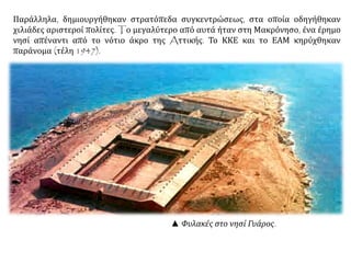 ▲ Φυλακές στο νησί Γυάρος.
Παράλληλα, δημιουργήθηκαν στρατόπεδα συγκεντρώσεως, στα οποία οδηγήθηκαν
χιλιάδες αριστεροί πολίτες. Tο μεγαλύτερο από αυτά ήταν στη Μακρόνησο, ένα έρημο
νησί απέναντι από το νότιο άκρο της Aττικής. Το ΚΚΕ και το ΕΑΜ κηρύχθηκαν
παράνομα (τέλη 1947).
 