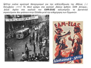  Στην εικόνα αριστερά πανηγυρισμοί για την απελευθέρωση της Αθήνας (12
Οκτωβρίου 1944). Το πανό γράφει στα αγγλικά «Καλώς ήρθατε. ΕΑΜ. Δύναμη».
Δεξιά: Αφίσα στα αγγλικά του ΕΑΜ-ΕΛΑΣ καλωσορίζει τα βρετανικά
στρατεύματα που φτάνουν στην Ελλάδα μετά την αποχώρηση των Γερμανών.
 
