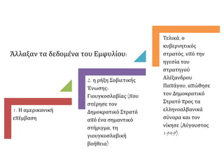 1. Η αμερικανική
επέμβαση
2. η ρήξη Σοβιετικής
Ένωσης-
Γιουγκοσλαβίας (που
στέρησε τον
Δημοκρατικό Στρατό
από ένα σημαντικό
στήριγμα, τη
γιουγκοσλαβική
βοήθεια)
Τελικά, ο
κυβερνητικός
στρατός, υπό την
ηγεσία του
στρατηγού
Αλέξανδρου
Παπάγου, απώθησε
τον Δημοκρατικό
Στρατό προς τα
ελληνοαλβανικά
σύνορα και τον
νίκησε (Αύγουστος
1949).
Άλλαξαν τα δεδομένα του Εμφυλίου:
 