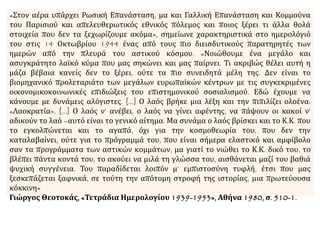 «Στον αέρα υπάρχει Ρωσική Επανάσταση, μα και Γαλλική Επανάσταση και Κομμούνα
του Παρισιού και απελευθερωτικός εθνικός πόλεμος και ποιος ξέρει τι άλλα θολά
στοιχεία που δεν τα ξεχωρίζουμε ακόμα», σημείωνε χαρακτηριστικά στο ημερολόγιό
του στις 14 Οκτωβρίου 1944 ένας από τους πιο διεισδυτικούς παρατηρητές των
ημερών από την πλευρά του αστικού κόσμου. «Νοιώθουμε ένα μεγάλο και
ασυγκράτητο λαϊκό κύμα που μας σηκώνει και μας παίρνει. Τι ακριβώς θέλει αυτή η
μάζα βέβαια κανείς δεν το ξέρει, ούτε τα πιο συνειδητά μέλη της. Δεν είναι το
βιομηχανικό προλεταριάτο των μεγάλων ευρωπαϊκών κέντρων με τις συγκεκριμένες
οικονομικοκοινωνικές επιδιώξεις του επιστημονικού σοσιαλισμού. Εδώ έχουμε να
κάνουμε με δυνάμεις αλόγιστες. […] Ο λαός βρήκε μια λέξη και την πιπιλίζει ολοένα:
«Λαοκρατία». […] Ο λαός ν’ ανέβει, ο λαός να γίνει αφέντης, να πάψουν οι κακοί ν’
αδικούν το λαό –αυτό είναι το γενικό αίτημα. Μα συνάμα ο λαός βρίσκει και το Κ.Κ. που
το εγκολπώνεται και το αγαπά, όχι για την κοσμοθεωρία του, που δεν την
καταλαβαίνει, ούτε για το πρόγραμμά του, που είναι σήμερα ελαστικό και αμφίβολο
σαν τα προγράμματα των αστικών κομμάτων, μα γιατί το νιώθει το Κ.Κ. δικό του, το
βλέπει πάντα κοντά του, το ακούει να μιλά τη γλώσσα του, αισθάνεται μαζί του βαθιά
ψυχική συγγένεια. Του παραδίδεται λοιπόν μ’ εμπιστοσύνη τυφλή, έτσι που μας
ξεσκεπάζεται ξαφνικά, σε τούτη την απότομη στροφή της ιστορίας, μια πρωτεύουσα
κόκκινη»
Γιώργος Θεοτοκάς, «Τετράδια Ημερολογίου 1939-1953», Αθήνα 1980, σ. 510-1.
 