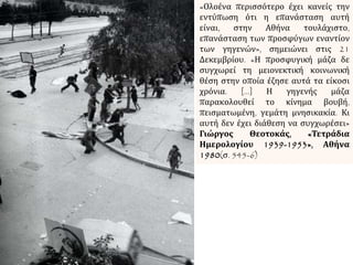 «Ολοένα περισσότερο έχει κανείς την
εντύπωση ότι η επανάσταση αυτή
είναι, στην Αθήνα τουλάχιστο,
επανάσταση των προσφύγων εναντίον
των γηγενών», σημειώνει στις 21
Δεκεμβρίου. «Η προσφυγική μάζα δε
συγχωρεί τη μειονεκτική κοινωνική
θέση στην οποία έζησε αυτά τα είκοσι
χρόνια. […] Η γηγενής μάζα
παρακολουθεί το κίνημα βουβή,
πεισματωμένη, γεμάτη μνησικακία. Κι
αυτή δεν έχει διάθεση να συγχωρέσει»
Γιώργος Θεοτοκάς, «Τετράδια
Ημερολογίου 1939-1953», Αθήνα
1980(σ. 545-6)
 