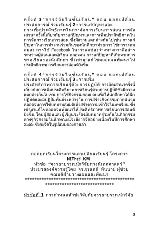 ค รั้ ง ที่ 3 “ก า ร วิ จั ย ใ น ชั้ น เ รี ย น ” ต อ น แ ล ก เ ป ลี่ ย น
ประสบการณ์ ร่ว มเรีย นรู้ 2 : การแก้ป ัญ หาและ
กา รเ พิ่ม ปร ะสิท ธิภ า พใ นก าร จัด ก าร เรีย น ก า ร ส อ น การจัด
เสวนาครั้ ง นี้ เกี่ ย วกั บ การแก้ ปัญ หาและการเพิ่ ม ประสิ ท ธิ ภ าพใน
การจั ด การเรี ย นการสอน ซึ่ ง มี ค วามแตกต่ า งกั น ไปเช่ น การแก้
ปั ญ หาในการทำา งานร่ วมกั นของนั กศึ ก ษาด้ ว ยการใช้ ก ารระดม
สมอง การใช้ Facebook ในการลดช่ อ งว่ า งทางการสื่ อ สาร
ระหว่างผู้ส อนและผู้เรีย น ตลอดจน การแก้ปัญหาที่ เกิ ด จากการ
ขาดเรี ย นของนั ก ศึ ก ษา ซึ่ ง เข้ า มาแก้ ไ ขตลอดจนพั ฒ นาให้
ประสิทธิภาพการเรียนการสอนดียิ่งขึ้น

ค รั้ ง ที่ 4 “ก า ร วิ จั ย ใ น ชั้ น เ รี ย น ” ต อ น แ ล ก เ ป ลี่ ย น
ประสบการณ์ ร่ว มเรีย นรู้ 3 : การเพิ่ม
ป ร ะสิท ธิภ า พ ก า ร เ รีย น รู้ด ้ว ย ก า ร ป ฏิบ ัต ิ การจัดเสวนาครั้งนี้
เกี่ยวกับการเพิ่มประสิทธิภาพการเรียนรู้ด้วยการปฏิบัติซึ่งมีความ
แตกต่างกันไปเช่น การใช้กิจกรรมกลุ่มย่อยเพื่อให้นักศึกษาได้ฝึก
ปฏิ บัติแ ละมีป ฏิ สัม พัน ธ์ร ะหว่ า งกั น การสร้ า งกิ จ กรรมภาคสนาม
ตลอดจนการใช้บทบาทสมมติเพื่อสร้างความเข้าใจในบทเรียน ซึ่ง
เข้ามาแก้ไขตลอดจนพัฒนาให้ประสิทธิภาพการเรียนการสอนดี
ยิ่ งขึ้ น โดยผู้สอนและผู้เรีย นจะต้ อ งมี บ ทบาทร่ ว มกั น ในกิ จ กรรม
ต่ างๆกิจ กรรมในลัก ษณะนี้ จ ะมี การจั ด อย่ า งเนื่ อ งในปี ก ารศึ ก ษา
2555 ซึ่งจะจัดในรูปแบบของการเล่า




   ถอดบทเรีย นโครงการแลกเปลี่ย นเรีย นรู้ โครงการ
                     NIThed KM
    หัว ข้อ “จรรยาบรรณนัก วิจ ัย ทางนิเ ทศศาสตร์ ”
  ประมวลองค์ค วามรู้โ ดย ดร.ชเนตตี ทิน นาม ผู้ช ่ว ย
             คณบดีฝ ่า ยวางแผนและพัฒ นา
**********************************************
           *****************************

หัว ข้อ ที่ 1 การกำา หนดหัว ข้อ วิจ ัย กับ จรรยาบรรณนัก วิจ ัย



                                                                           3
 