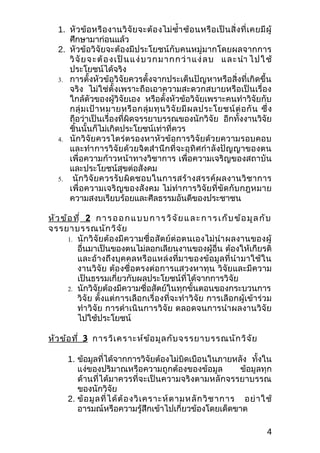 1. หั ว ข้ อ หรื อ งานวิ จั ย จะต้ อ งไม่ ซำ้า ซ้ อ นหรื อ เป็ น สิ่ ง ที่ เ คยมี ผู้
      ศึกษามาก่อนแล้ว
   2. หัวข้อวิจัยจะต้องมีประโยชน์กับคนหมู่มากโดยผลจากการ
      วิ จั ยจ ะต้ อ ง เป็ นแ ง่ บ วก ม าก ก ว่ า แ ง่ ล บ แล ะนำา ไป ใ ช้
      ประโยชน์ได้จริง
   3. การตั้งหัวข้อวิจัยควรตั้งจากประเด็นปัญหาหรือสิ่งที่เกิดขึ้น
      จริง ไม่ใช่ตั้ งเพราะถือเอาความสะดวกสบายหรือเป็นเรื่อง
      ใกล้ตัวของผู้วิจัยเอง หรือตั้งหัวข้อวิจัยเพราะคนทำาวิจัยกับ
      กลุ่ ม เป้ า หมายหรื อ กลุ่ ม ทุ น วิ จั ย มี ผ ลประโยชน์ ต่ อ กั น ซึ่ ง
      ถือว่าเป็นเรื่องที่ผิดจรรยาบรรณของนักวิจัย อีกทั้งงานวิจัย
      ชิ้นนั้นก็ไม่เกิดประโยชน์เท่าที่ควร
   4. นั ก วิ จั ย ควรไตร่ ต รองหาหั ว ข้ อ การวิ จั ย ด้ ว ยความรอบคอบ
      และทำา การวิจัยด้วยจิตสำา นึกที่จะอุทิศกำา ลั งปัญญาของตน
      เพื่อความก้าวหน้าทางวิชาการ เพื่อความเจริญของสถาบัน
      และประโยชน์สุขต่อสังคม
   5. นั ก วิ จั ย ควรรั บ ผิ ด ชอบในการสร้ า งสรรค์ ผ ลงานวิ ช าการ
      เพื่อความเจริญ ของสั งคม ไม่ทำา การวิ จัย ที่ ขั ด กั บ กฎหมาย
      ความสงบเรียบร้อยและศีลธรรมอันดีของประชาชน

หั ว ข้ อ ที่ 2 ก า ร อ อ ก แ บ บ ก า ร วิ จ ั ย แ ล ะ ก า ร เ ก็ บ ข้ อ มู ล กั บ
จรรยาบรรณนัก วิจ ัย
        1. นั ก วิ จั ย ต้ อ งมี ค วามซื่ อ สั ต ย์ ต่ อ ตนเองไม่ นำา ผลงานของผู้
           อื่นมาเป็นของตนไม่ลอกเลียนงานของผู้อื่น ต้องให้เกียรติ
           และอ้างถึงบุคคลหรื อแหล่ งที่ มาของข้ อมู ลที่ นำา มาใช้ ใน
           งานวิจัย ต้องซื่อตรงต่อการแสวงหาทุน วิจัยและมีความ
           เป็นธรรมเกี่ยวกับผลประโยชน์ที่ได้จากการวิจัย
        2. นักวิจัยต้องมีความซื่อสัตย์ในทุกขั้นตอนของกระบวนการ
           วิจัย ตั้งแต่การเลือกเรื่องที่จะทำา วิจัย การเลือกผู้เข้าร่วม
           ทำา วิจัย การดำา เนินการวิจัย ตลอดจนการนำา ผลงานวิจัย
           ไปใช้ประโยชน์

หัว ข้อ ที่ 3 การวิเ คราะห์ข ้อ มูล กับ จรรยาบรรณนัก วิจ ัย

       1. ข้อมูลที่ได้จากการวิจัยต้องไม่บิดเบือนในภายหลัง ทั้งใน
          แง่ของปริมาณหรือความถูกต้องของข้อมูล                     ข้อมูลทุก
          ด้านที่ได้มาควรที่จะเป็นความจริงตามหลักจรรยาบรรณ
          ของนักวิจัย
       2. ข้ อ มู ล ที่ ไ ด้ ต้ อ งวิ เ คราะห์ ต ามหลั ก วิ ช าการ อย่ า ใช้
          อารมณ์หรือความรู้สึกเข้าไปเกี่ยวข้องโดยเด็ดขาด

                                                                                      4
 
