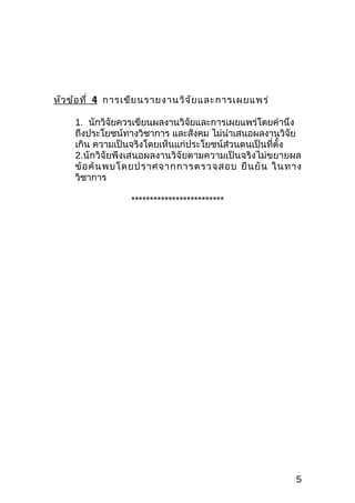 หัว ข้อ ที่ 4 การเขีย นรายงานวิจ ัย และการเผยแพร่

    1. นักวิจัยควรเขียนผลงานวิจัยและการเผยแพร่โดยคำานึง
    ถึงประโยชน์ทางวิชาการ และสังคม ไม่นำาเสนอผลงานวิจัย
    เกิน ความเป็นจริงโดยเห็นแก่ประโยชน์ส่วนตนเป็นที่ตั้ง
    2.นักวิจัยพึงเสนอผลงานวิจัยตามความเป็นจริงไม่ขยายผล
    ข้ อ ค้ น พบโดยปราศจากการตรวจสอบ ยื น ยั น ในทาง
    วิชาการ

                 *************************




                                                      5
 