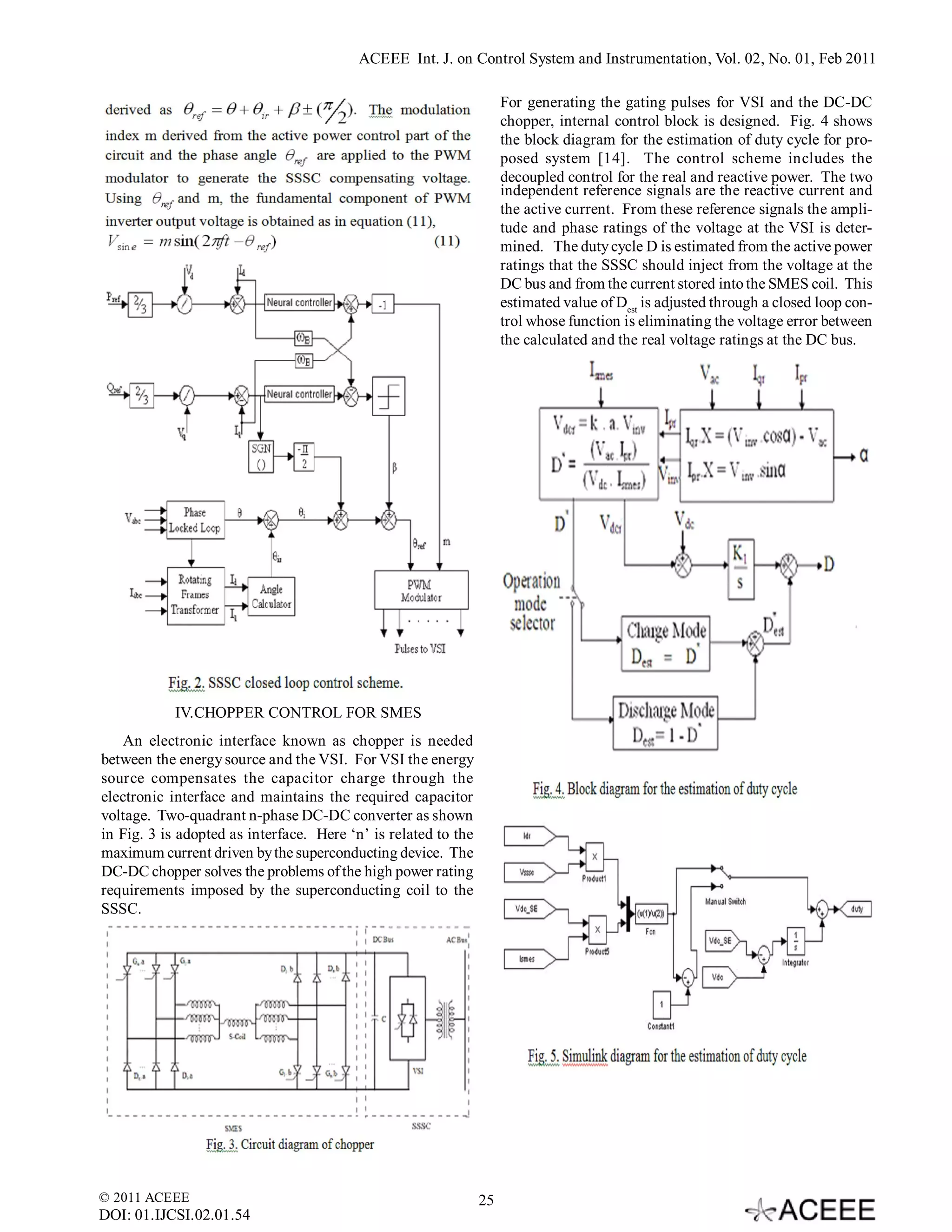 ACEEE Int. J. on Control System and Instrumentation, Vol. 02, No. 01, Feb 2011

                                                                     For generating the gating pulses for VSI and the DC-DC
                                                                     chopper, internal control block is designed. Fig. 4 shows
                                                                     the block diagram for the estimation of duty cycle for pro-
                                                                     posed system [14]. The control scheme includes the
                                                                     decoupled control for the real and reactive power. The two
                                                                     independent reference signals are the reactive current and
                                                                     the active current. From these reference signals the ampli-
                                                                     tude and phase ratings of the voltage at the VSI is deter-
                                                                     mined. The duty cycle D is estimated from the active power
                                                                     ratings that the SSSC should inject from the voltage at the
                                                                     DC bus and from the current stored into the SMES coil. This
                                                                     estimated value of Dest is adjusted through a closed loop con-
                                                                     trol whose function is eliminating the voltage error between
                                                                     the calculated and the real voltage ratings at the DC bus.




            IV.CHOPPER CONTROL FOR SMES
   An electronic interface known as chopper is needed
between the energy source and the VSI. For VSI the energy
source compensates the capacitor charge through the
electronic interface and maintains the required capacitor
voltage. Two-quadrant n-phase DC-DC converter as shown
in Fig. 3 is adopted as interface. Here ‘n’ is related to the
maximum current driven by the superconducting device. The
DC-DC chopper solves the problems of the high power rating
requirements imposed by the superconducting coil to the
SSSC.




© 2011 ACEEE                                                    25
DOI: 01.IJCSI.02.01.54
 