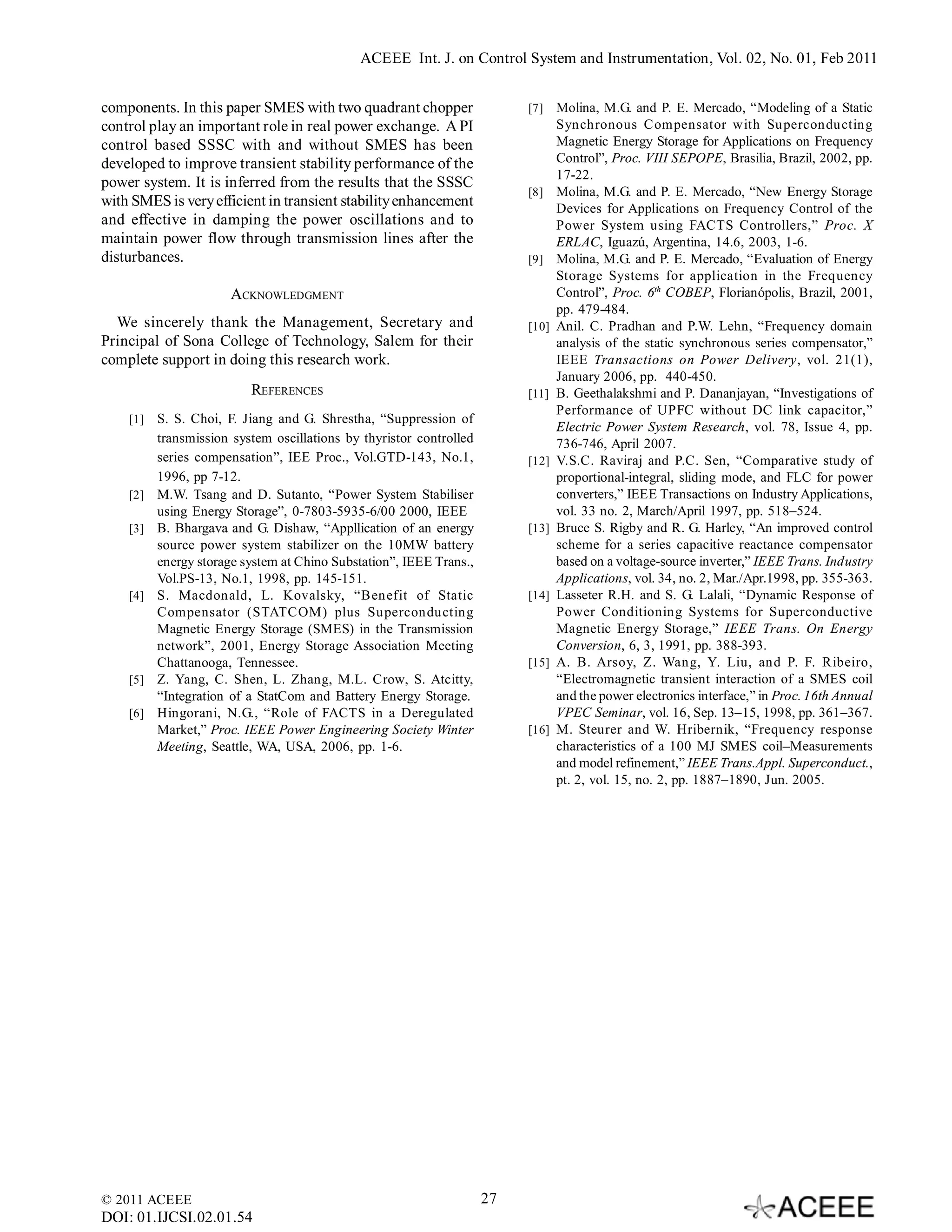 ACEEE Int. J. on Control System and Instrumentation, Vol. 02, No. 01, Feb 2011


components. In this paper SMES with two quadrant chopper                  [7]    Molina, M.G. and P. E. Mercado, “Modeling of a Static
control play an important role in real power exchange. A PI                      Synchronous Compensator with Superconducting
control based SSSC with and without SMES has been                                Magnetic Energy Storage for Applications on Frequency
developed to improve transient stability performance of the                      Control”, Proc. VIII SEPOPE, Brasilia, Brazil, 2002, pp.
                                                                                 17-22.
power system. It is inferred from the results that the SSSC
                                                                          [8]    Molina, M.G. and P. E. Mercado, “New Energy Storage
with SMES is very efficient in transient stability enhancement                   Devices for Applications on Frequency Control of the
and effective in damping the power oscillations and to                           Power System using FACTS Controllers,” Proc. X
maintain power flow through transmission lines after the                         ERLAC, Iguazú, Argentina, 14.6, 2003, 1-6.
disturbances.                                                             [9]    Molina, M.G. and P. E. Mercado, “Evaluation of Energy
                                                                                 Storage Systems for application in the Frequency
                       ACKNOWLEDGMENT                                            Control”, Proc. 6th COBEP, Florianópolis, Brazil, 2001,
                                                                                 pp. 479-484.
  We sincerely thank the Management, Secretary and                        [10]   Anil. C. Pradhan and P.W. Lehn, “Frequency domain
Principal of Sona College of Technology, Salem for their                         analysis of the static synchronous series compensator,”
complete support in doing this research work.                                    IEEE Transactions on Power Delivery, vol. 21(1),
                                                                                 January 2006, pp. 440-450.
                          REFERENCES                                      [11]   B. Geethalakshmi and P. Dananjayan, “Investigations of
                                                                                 Performance of UPFC without DC link capacitor,”
    [1]   S. S. Choi, F. Jiang and G. Shrestha, “Suppression of
                                                                                 Electric Power System Research, vol. 78, Issue 4, pp.
          transmission system oscillations by thyristor controlled               736-746, April 2007.
          series compensation”, IEE Proc., Vol.GTD-143, No.1,             [12]   V.S.C. Raviraj and P.C. Sen, “Comparative study of
          1996, pp 7-12.                                                         proportional-integral, sliding mode, and FLC for power
    [2]   M.W. Tsang and D. Sutanto, “Power System Stabiliser                    converters,” IEEE Transactions on Industry Applications,
          using Energy Storage”, 0-7803-5935-6/00 2000, IEEE                     vol. 33 no. 2, March/April 1997, pp. 518–524.
    [3]   B. Bhargava and G. Dishaw, “Appllication of an energy           [13]   Bruce S. Rigby and R. G. Harley, “An improved control
          source power system stabilizer on the 10MW battery                     scheme for a series capacitive reactance compensator
          energy storage system at Chino Substation”, IEEE Trans.,               based on a voltage-source inverter,” IEEE Trans. Industry
          Vol.PS-13, No.1, 1998, pp. 145-151.                                    Applications, vol. 34, no. 2, Mar./Apr.1998, pp. 355-363.
    [4]   S. Macdonald, L. Kovalsky, “Benefit of Static                   [14]   Lasseter R.H. and S. G. Lalali, “Dynamic Response of
          Compensator (STATCOM) plus Superconducting                             Power Conditioning Systems for Superconductive
          Magnetic Energy Storage (SMES) in the Transmission                     Magnetic Energy Storage,” IEEE Trans. On Energy
          network”, 2001, Energy Storage Association Meeting                     Conversion, 6, 3, 1991, pp. 388-393.
          Chattanooga, Tennessee.                                         [15]   A. B. Arsoy, Z. Wang, Y. Liu, and P. F. Ribeiro,
    [5]   Z. Yang, C. Shen, L. Zhang, M.L. Crow, S. Atcitty,                     “Electromagnetic transient interaction of a SMES coil
          “Integration of a StatCom and Battery Energy Storage.                  and the power electronics interface,” in Proc. 16th Annual
    [6]   Hingorani, N.G., “Role of FACTS in a Deregulated                       VPEC Seminar, vol. 16, Sep. 13–15, 1998, pp. 361–367.
          Market,” Proc. IEEE Power Engineering Society Winter            [16]   M. Steurer and W. Hribernik, “Frequency response
          Meeting, Seattle, WA, USA, 2006, pp. 1-6.                              characteristics of a 100 MJ SMES coil–Measurements
                                                                                 and model refinement,” IEEE Trans.Appl. Superconduct.,
                                                                                 pt. 2, vol. 15, no. 2, pp. 1887–1890, Jun. 2005.




© 2011 ACEEE                                                         27
DOI: 01.IJCSI.02.01.54
 