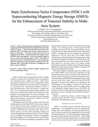 ACEEE Int. J. on Control System and Instrumentation, Vol. 02, No. 01, Feb 2011


 Static Synchronous Series Compensator (SSSC) with
 Superconducting Magnetic Energy Storage (SMES)
 for the Enhancement of Transient Stability in Multi-
                    Area System
                                              S. Padma#1, Dr. R. Lakshmipathi*2
                            #
                              Electrical and Electronics Engineering Department, Anna University,
                                    Sona College of Technology, Salem-5, Tamilnadu, India.
                            *
                              Electrical and Electronics Engineering Department, Anna University,
                                   St Peter’s Engineering College,Chennai, Tamilnadu, India.
                                                       1
                                                         swanisha@gmail.com
                                                  2
                                                    drrlakshmipathi@yahoo.com


Abstract— Static Synchronous Series Compensator (SSSC) has              the power flow, which uses FACTS controllers with energy
been designed with Superconducting Magnetic Energy Storage              storage. The switching power converter-based FACTS
(SMES) system. A closed loop control scheme has been                    controllers can carry this out. Among the different variants
proposed with PI controller and real and reactive powers are            of FACTS devices, Static Synchronous Series Compensator
taken as references. A 48 pulse voltage source inverter is              (SSSC) is proposed as the most adequate for the present
designed for the SSSC. Control scheme for the chopper circuit
                                                                        application. The DC inner bus of the SSSC allows
of SMES coil is also designed. A three area system is taken as
the test system and the operation of SSSC with SMES is
                                                                        incorporating a substantial amount of energy storage in order
analysed for various transient disturbances. Test results under         to enlarge the degrees of freedom of the SSSC device and
different disturbances and operating conditions show the                also to exchange active and reactive power with the utility
proposed SSSC with SMES is effective in damping out the                 grid. Based on a previous study of all energy storage
power system oscillations.                                              technologies currently available, the use of Superconducting
                                                                        Magnetic Energy Storage system (SMES) is proposed for
Keywords— SSSC, SMES, Transient stability, voltage source               the considered application [7]-[9].
inverter, closed loop control                                              This paper proposes a detailed model of an SSSC with
                                                                        and without SMES, and a PI control algorithm for this
                         I.INTRODUCTION                                 combined system to carry out the power flow control of the
    Today’s modern interconnected power system is highly                electric system. This paper also lays the foundations for an
complex in nature and the electrical power consumptions                 increased operational flexibility by integrating energy storage
and transactions have rapidly increased. Under these                    devices with other power converter-based FACTS
circumstances the keen issue is how to expand the existing              controllers’ structures. The SMES coil is connected to the
transmission equipment to meet the growth of demands in                 VSI through a dc–dc chopper. It controls dc current and
an economical way. Maintaining stability of such an                     voltage levels by converting the inverter dc output voltage
interconnected power system has become a cumbersome                     to the adjustable voltage required across the SMES coil
task. As a countermeasure against these problems, the                   terminal. A two-level three-phase dc–dc chopper used in the
Flexible AC Transmission System (FACTS) devices were                    simulation has been modeled and controlled according to
proposed and the prototypes have been developed. The                    [15], [16].
applications of FACTS devices to improve system damping                    Details on operation, analysis, control strategy and
against both dynamic and transient stability have been                  simulation results for SSSC with and without SMES are
reported in the literature [1]-[2].                                     presented in the subsequent sections.
    Simultaneous real and reactive power control has also
been proposed in the literature [3]-[5]. In this sense, research                         II. OPERATION   OF SSSC WITH SMES

in this field has been lately extended with the aim of                       SSSC is a voltage sourced converter based series
incorporating power electronic devices into electric power              compensator. The compensation works by increasing the
systems - FACTS devices. Presently, these devices are a                 voltage across the impedance of the given physical line,
viable alternative as they allow controlling voltages and               which in turn increases the corresponding line current and
currents of appropriate magnitude for electric power systems            the transmitted power. For normal capacitive compensation,
at an increasingly lower cost [6]. However, a comparable                the output voltage lags the line current by 90o. With voltage
field of knowledge on FACTS/ESS control is quite limited.               source inverters the output voltage can be reversed by simple
Therefore, in this work a methodology is proposed to control            control action to make it lead or lag the line current by 90o.

© 2011 ACEEE                                                       23
DOI: 01.IJCSI.02.01.54
 