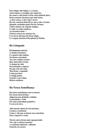 Para folgar não folgas; e, se leoas,
Antes legues o exemplo, que riquezas,
De como a vida basta Curta, nem também dura.
Pouco usamos do pouco que mal temos.
A obra cansa, o ouro não é nosso.
De nós a mesma fama Ri-se, que a não veremos
Quando, acabados pelas Parcas, formos,
Vultos solenes, de repente antigos,
E cada vez mais sombras,
Ao encontro fatal —
O barco escuro no soturno rio,
E os novos abraços da frieza stígia
E o regaço insaciável Da pátria de Plutão.


Da Lâmpada
Da lâmpada noturna
A chama estremece
E o quarto alto ondeia.
Os deuses concedem
Aos seus calmos crentes
Que nunca lhes trema
A chama da vida
Perturbando o aspecto
Do que está em roda,
Mas firme e esguiada
Como preciosa
E antiga pedra,
Guarde a sua calma
Beleza contínua.


Da Nossa Semelhança
Da nossa semelhança com os deuses
Por nosso bem tiremos
Julgarmo-nos deidades exiladas
E possuindo a Vida
Por uma autoridade primitiva
E coeva de Jove.

Altivamente donos de nós-mesmos,
Usemos a existência
Como a vila que os deuses nos concedem
Para, esquecer o estio.

Não de outra forma mais apoquentada
Nos vale o esforço usarmos
A existência indecisa e afluente
Fatal do rio escuro.
 