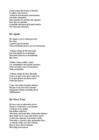 Como acima dos deuses o Destino
É calmo e inexorável,
Acima de nós-mesmos construamos
Um fado voluntário
Que quando nos oprima nós sejamos
Esse que nos oprime,
E quando entremos pela noite dentro
Por nosso pé entremos.


De Apolo
De Apolo o carro rodou pra fora
Da vista.
A poeira que levantara
Ficou enchendo de leve névoa o horizonte;

A flauta calma de Pã, descendo
Seu tom agudo no ar pausado,
Deu mais tristezas ao moribundo
Dia suave.

Cálida e loura, núbil e triste,
Tu, mondadeira dos prados quentes,
Ficas ouvindo, com os teus passos
Mais arrastados,

A flauta antiga do deus durando
Com o ar que cresce pra vento leve,
E sei que pensas na deusa clara
Nada dos mares,

E que vão ondas lá muito adentro
Do que o teu seio sente cansado
Enquanto a flauta sorrindo chora
Palidamente.


De Novo Traz
De novo traz as aparentes novas
Flores o verão novo, e novamente
Verdesce a cor antiga
Das folhas redivivas.
Não mais, não mais dele o infecundo abismo,
Que mudo sorve o que mal somos, torna
À clara luz superna A presença vivida.
Não mais; e a prole a que, pensando, dera
A vida da razão, em vão o chama,
Que as nove chaves fecham,
Da Estige irreversível.
 