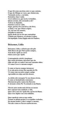 O que foi como um deus entre os que cantam,
O que do Olimpo as vozes, que chamavam,
'Scutando ouviu, e, ouvindo,
Entendeu, hoje é nada.
Tecei embora as, que teceis, Grinaldas.
Quem coroais, não coroando a ele?
Votivas as deponde,
Fúnebres sem ter culto.
Fique, porém, livre da leiva e do Orco,
A fama; e tu, que Ulisses erigira,
Tu, em teus sete montes,
Orgulha-te materna,
Igual, desde ele às sete que contendem
Cidades por Homero, ou alcaica Lesbos,
Ou heptápila Tebas Ogígia mãe de Píndaro.


Deixemos, Lídia
Deixemos, Lídia, a ciência que não põe
Mais flores do que Flora pelos campos,
Nem dá de Apolo ao carro
Outro curso que Apolo.

Contemplação estéril e longínqua
Das coisas próximas, deixemos que ela
Olhe até não ver nada Com seus cansados olhos.
Vê como Ceres é a mesma sempre

E como os louros campos intumesce
E os cala prás avenas Dos agrados de Pã.
Vê como com seu jeito sempre antigo
Aprendido no orige azul dos deuses,

As ninfas não sossegam Na sua dança eterna.
E como as heniadríades constantes
Murmuram pelos rumos das florestas
E atrasam o deus Pã. Na atenção à sua flauta.

Não de outro modo mais divino ou menos
Deve aprazer-nos conduzir a vida,
Quer sob o ouro de Apolo Ou a prata de Diana.
Quer troe Júpiter nos céus toldados.

Quer apedreje com as suas ondas
Netuno as planas praias E os erguidos rochedos.
Do mesmo modo a vida é sempre a mesma.
Nós não vemos as Parcas acabarem-nos.
 