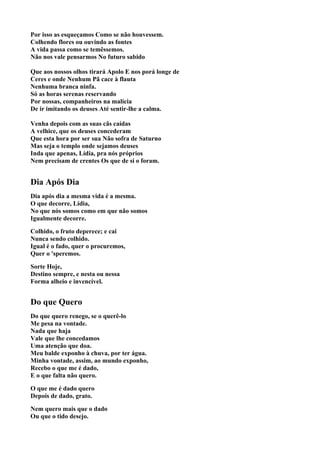 Por isso as esqueçamos Como se não houvessem.
Colhendo flores ou ouvindo as fontes
A vida passa como se temêssemos.
Não nos vale pensarmos No futuro sabido

Que aos nossos olhos tirará Apolo E nos porá longe de
Ceres e onde Nenhum Pã cace à flauta
Nenhuma branca ninfa.
Só as horas serenas reservando
Por nossas, companheiros na malícia
De ir imitando os deuses Até sentir-lhe a calma.

Venha depois com as suas cãs caídas
A velhice, que os deuses concederam
Que esta hora por ser sua Não sofra de Saturno
Mas seja o templo onde sejamos deuses
Inda que apenas, Lídia, pra nós próprios
Nem precisam de crentes Os que de si o foram.


Dia Após Dia
Dia após dia a mesma vida é a mesma.
O que decorre, Lídia,
No que nós somos como em que não somos
Igualmente decorre.

Colhido, o fruto deperece; e cai
Nunca sendo colhido.
Igual é o fado, quer o procuremos,
Quer o 'speremos.

Sorte Hoje,
Destino sempre, e nesta ou nessa
Forma alheio e invencível.


Do que Quero
Do que quero renego, se o querê-lo
Me pesa na vontade.
Nada que haja
Vale que lhe concedamos
Uma atenção que doa.
Meu balde exponho à chuva, por ter água.
Minha vontade, assim, ao mundo exponho,
Recebo o que me é dado,
E o que falta não quero.

O que me é dado quero
Depois de dado, grato.

Nem quero mais que o dado
Ou que o tido desejo.
 