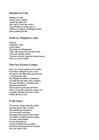 Domina ou Cala
Domina ou cala.
Não te percas, dando
Aquilo que não tens.
Que vale o César que serias?
Goza Bastar-te o pouco que és.
Melhor te acolhe a vil choupana dada
Que o palácio devido.


Estás só. Ninguém o sabe.
Estás só.
Ninguém o sabe.
Cala e finge.
Mas finge sem fingimento.
Nada 'speres que em ti já não exista,
Cada um consigo é triste.
Tens sol se há sol, ramos se ramos buscas,
Sorte se a sorte é dada.


Este Seu Escasso Campo
Este, seu ‘scasso campo ora lavrando,
Ora solene, olhando-o com a vista
De quem a um filho olha, goza incerto
A não-pensada vida.
Das fingidas fronteiras a mudança
O arado lhe não tolhe, nem o empece
Per que concílios se o destino rege
Dos povos pacientes.
Pouco mais no presente do futuro
Que as ervas que arrancou, seguro vive
A antiga vida que não torna, e fica,
Filhos, diversa e sua.


É tão Suave
É tão suave a fuga deste dia, Lídia,
que não parece, que vivemos.
Sem dúvida que os deuses
Nos são gratos esta hora,
Em paga nobre desta fé que temos
Na exilada verdade dos seus corpos
Nos dão o alto prêmio
De nos deixarem ser
Convivas lúcidos da sua calma,
Herdeiros um momento do seu jeito
De viver toda a vida
 