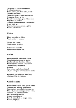 Verta Eolo a caverna inteira sobre
O orbe esfarrapado,
Lance Netuno, em cheias mãos, ao alto
As ondas estoirando.
Tudo lhe é nada, e o próprio pegureiro
Que passa, finda a tarde,
Sob a árvore onde jaz quem foi a sombra
Imperfeita de um deus,
Não sabe que os seus passos vão cobrindo
O que podia ser,
Se a vida fosse sempre vida, a glória
De uma beleza eterna.


Flores
Flores que colho, ou deixo,
Vosso destino é o mesmo.

Via que sigo, chegas
Não sei aonde eu chego.

Nada somos que valha,
Somo-lo mais que em vão.


Frutos
Frutos, dão-os as árvores que vivem,
Não a iludida mente, que só se orna
Das flores lívidas Do íntimo abismo.
Quantos reinos nos seres e nas cousas
Te não talhaste imaginário!
Quantos,
Com a charrua, Sonhos, cidades!
Ah, não consegues contra o adverso muito

Criar mais que propósitos frustrados!
Abdica e sê Rei de ti mesmo.


Gozo Sonhado
Gozo sonhado é gozo, ainda que em sonho.
Nós o que nos supomos nos fazemos,
Se com atenta mente Resistirmos em crer
Não, pois, meu modo de pensar nas coisas,
Nos seres e no fado me consumo.
Para mim ê-lo. crio tanto
Quanto para mim crio.
Fora de mim, alheio ao em que penso,
O Fado cumpre-se.
 
