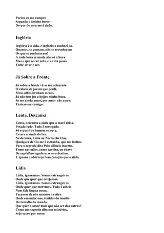 Porém eu me cumpro
Segundo o âmbito breve
Do que de meu me é dado.


Inglória
Inglória é a vida, e inglório o conhecê-la.
Quantos, se pensam, não se reconhecem
Os que se conheceram!
A cada hora se muda não só a hora
Mas o que se crê nela, e a vida passa
Entre viver e ser.


Já Sobre a Fronte
Já sobre a fronte vã se me acinzenta
O cabelo do jovem que perdi.
Meus olhos brilham menos.
Já não tem jus a beijos minha boca.
Se me ainda amas, por amor não ames:
Traíras-me comigo.


Lenta, Descansa
Lenta, descansa a onda que a maré deixa.
Pesada cede. Tudo é sossegado.
Só o que é de homem se ouve.
Cresce a vinda da lua.
Nesta hora, Lídia ou Neera Ou Cloe,
Qualquer de vós me é estranha, que me inclino
Para o segredo dito Pelo silêncio incerto.
Tomo nas mãos, como caveira, ou chave
De supérfluo sepulcro, o meu destino,
E ignaro o aborreço Sem coração que o sinta.


Lídia
Lídia, ignoramos. Somos estrangeiros
Onde que quer que estejamos.
Lídia, ignoramos. Somos estrangeiros
Onde quer que moremos, Tudo é alheio
Nem fala língua nossa.
Façamos de nós mesmos o retiro
Onde esconder-nos, tímidos do insulto
Do tumulto do mundo.
Que quer o amor mais que não ser dos outros?
Como um segredo dito nos mistérios,
Seja sacro por nosso.
 