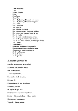 •   Lenta, Descansa
   •   Lídia
   •   Melhor Destino
   •   Mestre
   •   Meu Gesto
   •   Nada Fica
   •   Não a Ti, Cristo, odeio ou te não quero
   •   Não a Ti, Cristo, odeio ou menosprezo
   •   Não Canto
   •   Não Consentem
   •   Não Queiras
   •   Não quero as oferendas
   •   Não quero, Cloe, teu amor, que oprime
   •   Não quero recordar nem conhecer-me
   •   Não Só Vinho
   •   Não só quem nos odeia ou nos inveja
   •   Não sei de quem recordo meu passado
   •   Não sei se é amor que tens, ou amor que finges
   •   Não Tenhas
   •   Nem da Erva
   •   Negue-me tudo a sorte, menos vê-la
   •   Ninguém a outro ama, senão que ama
   •   Ninguém, na vasta selva virgem
   •   No Breve Número
   •   No Ciclo Eterno
   •   No Magno Dia


A Abelha que voando
A abelha que, voando, freme sobre

A colorida flor, e pousa, quase

Sem diferença dela

À vista que não olha,

Não mudou desde Cecrops.

Só quem vive

Uma vida com ser que se conhece

Envelhece, distinto

Da espécie de que vive.

Ela é a mesma que outra que não ela.

Só nós — ó tempo, ó alma, ó vida, ó morte! —

Mortalmente compramos
Ter mais vida que a vida.
 