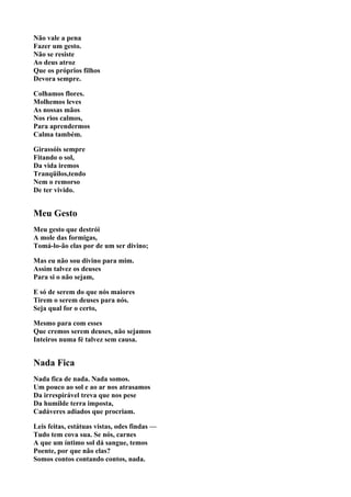 Não vale a pena
Fazer um gesto.
Não se resiste
Ao deus atroz
Que os próprios filhos
Devora sempre.

Colhamos flores.
Molhemos leves
As nossas mãos
Nos rios calmos,
Para aprendermos
Calma também.

Girassóis sempre
Fitando o sol,
Da vida iremos
Tranqüilos,tendo
Nem o remorso
De ter vivido.


Meu Gesto
Meu gesto que destrói
A mole das formigas,
Tomá-lo-ão elas por de um ser divino;

Mas eu não sou divino para mim.
Assim talvez os deuses
Para si o não sejam,

E só de serem do que nós maiores
Tirem o serem deuses para nós.
Seja qual for o certo,

Mesmo para com esses
Que cremos serem deuses, não sejamos
Inteiros numa fé talvez sem causa.


Nada Fica
Nada fica de nada. Nada somos.
Um pouco ao sol e ao ar nos atrasamos
Da irrespirável treva que nos pese
Da humilde terra imposta,
Cadáveres adiados que procriam.

Leis feitas, estátuas vistas, odes findas —
Tudo tem cova sua. Se nós, carnes
A que um íntimo sol dá sangue, temos
Poente, por que não elas?
Somos contos contando contos, nada.
 