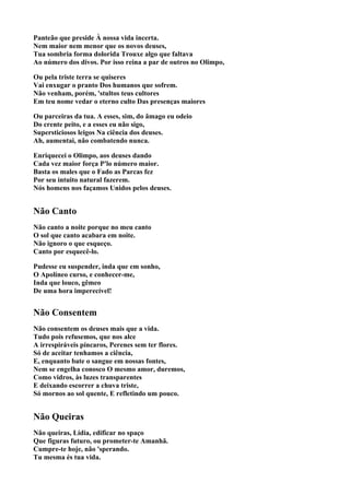 Panteão que preside À nossa vida incerta.
Nem maior nem menor que os novos deuses,
Tua sombria forma dolorida Trouxe algo que faltava
Ao número dos divos. Por isso reina a par de outros no Olimpo,

Ou pela triste terra se quiseres
Vai enxugar o pranto Dos humanos que sofrem.
Não venham, porém, 'stultos teus cultores
Em teu nome vedar o eterno culto Das presenças maiores

Ou parceiras da tua. A esses, sim, do âmago eu odeio
Do crente peito, e a esses eu não sigo,
Supersticiosos leigos Na ciência dos deuses.
Ah, aumentai, não combatendo nunca.

Enriquecei o Olimpo, aos deuses dando
Cada vez maior força P'lo número maior.
Basta os males que o Fado as Parcas fez
Por seu intuito natural fazerem.
Nós homens nos façamos Unidos pelos deuses.


Não Canto
Não canto a noite porque no meu canto
O sol que canto acabara em noite.
Não ignoro o que esqueço.
Canto por esquecê-lo.

Pudesse eu suspender, inda que em sonho,
O Apolíneo curso, e conhecer-me,
Inda que louco, gêmeo
De uma hora imperecível!


Não Consentem
Não consentem os deuses mais que a vida.
Tudo pois refusemos, que nos alce
A irrespiráveis píncaros, Perenes sem ter flores.
Só de aceitar tenhamos a ciência,
E, enquanto bate o sangue em nossas fontes,
Nem se engelha conosco O mesmo amor, duremos,
Como vidros, às luzes transparentes
E deixando escorrer a chuva triste,
Só mornos ao sol quente, E refletindo um pouco.


Não Queiras
Não queiras, Lídia, edificar no spaço
Que figuras futuro, ou prometer-te Amanhã.
Cumpre-te hoje, não 'sperando.
Tu mesma és tua vida.
 