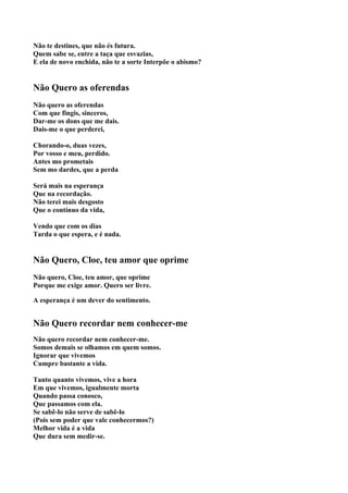 Não te destines, que não és futura.
Quem sabe se, entre a taça que esvazias,
E ela de novo enchida, não te a sorte Interpõe o abismo?


Não Quero as oferendas
Não quero as oferendas
Com que fingis, sinceros,
Dar-me os dons que me dais.
Dais-me o que perderei,

Chorando-o, duas vezes,
Por vosso e meu, perdido.
Antes mo prometais
Sem mo dardes, que a perda

Será mais na esperança
Que na recordação.
Não terei mais desgosto
Que o contínuo da vida,

Vendo que com os dias
Tarda o que espera, e é nada.


Não Quero, Cloe, teu amor que oprime
Não quero, Cloe, teu amor, que oprime
Porque me exige amor. Quero ser livre.

A esperança é um dever do sentimento.


Não Quero recordar nem conhecer-me
Não quero recordar nem conhecer-me.
Somos demais se olhamos em quem somos.
Ignorar que vivemos
Cumpre bastante a vida.

Tanto quanto vivemos, vive a hora
Em que vivemos, igualmente morta
Quando passa conosco,
Que passamos com ela.
Se sabê-lo não serve de sabê-lo
(Pois sem poder que vale conhecermos?)
Melhor vida é a vida
Que dura sem medir-se.
 