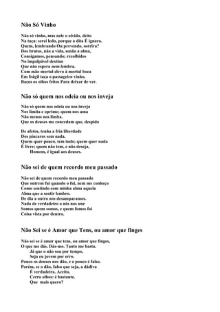 Não Só Vinho
Não só vinho, mas nele o olvido, deito
Na taça: serei ledo, porque a dita É ignara.
Quem, lembrando Ou prevendo, sorrira?
Dos brutos, não a vida, senão a alma,
Consigamos, pensando; recolhidos
No impalpável destino
Que não espera nem lembra.
Com mão mortal elevo à mortal boca
Em frágil taça o passageiro vinho,
Baços os olhos feitos Para deixar de ver.


Não só quem nos odeia ou nos inveja
Não só quem nos odeia ou nos inveja
Nos limita e oprime; quem nos ama
Não menos nos limita.
Que os deuses me concedam que, despido

De afetos, tenha a fria liberdade
Dos píncaros sem nada.
Quem quer pouco, tem tudo; quem quer nada
É livre; quem não tem, e não deseja,
     Homem, é igual aos deuses.


Não sei de quem recordo meu passado
Não sei de quem recordo meu passado
Que outrem fui quando o fui, nem me conheço
Como sentindo com minha alma aquela
Alma que a sentir lembro.
De dia a outro nos desamparamos.
Nada de verdadeiro a nós nos une
Somos quem somos, e quem fomos foi
Coisa vista por dentro.


Não Sei se é Amor que Tens, ou amor que finges
Não sei se é amor que tens, ou amor que finges,
O que me dás. Dás-mo. Tanto me basta.
    Já que o não sou por tempo,
    Seja eu jovem por erro.
Pouco os deuses nos dão, e o pouco é falso.
Porém, se o dão, falso que seja, a dádiva
    É verdadeira. Aceito,
    Cerro olhos: é bastante.
    Que mais quero?
 
