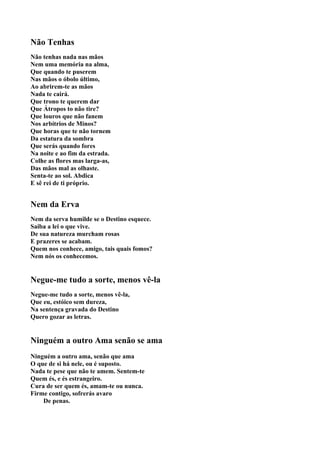 Não Tenhas
Não tenhas nada nas mãos
Nem uma memória na alma,
Que quando te puserem
Nas mãos o óbolo último,
Ao abrirem-te as mãos
Nada te cairá.
Que trono te querem dar
Que Átropos to não tire?
Que louros que não fanem
Nos arbítrios de Minos?
Que horas que te não tornem
Da estatura da sombra
Que serás quando fores
Na noite e ao fim da estrada.
Colhe as flores mas larga-as,
Das mãos mal as olhaste.
Senta-te ao sol. Abdica
E sê rei de ti próprio.


Nem da Erva
Nem da serva humilde se o Destino esquece.
Saiba a lei o que vive.
De sua natureza murcham rosas
E prazeres se acabam.
Quem nos conhece, amigo, tais quais fomos?
Nem nós os conhecemos.


Negue-me tudo a sorte, menos vê-la
Negue-me tudo a sorte, menos vê-la,
Que eu, estóico sem dureza,
Na sentença gravada do Destino
Quero gozar as letras.


Ninguém a outro Ama senão se ama
Ninguém a outro ama, senão que ama
O que de si há nele, ou é suposto.
Nada te pese que não te amem. Sentem-te
Quem és, e és estrangeiro.
Cura de ser quem és, amam-te ou nunca.
Firme contigo, sofrerás avaro
    De penas.
 