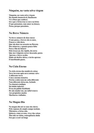 Ninguém, na vasta selva virgem
Ninguém, na vasta selva virgem
Do mundo inumerável, finalmente
Vê o Deus que conhece.
Só o que a brisa traz se ouve na brisa
O que pensamos, seja amor ou deuses,
Passa, porque passamos.


No Breve Número
No breve número de doze meses
O ano passa, e breves são os anos,
Poucos a vida dura.
Que são doze ou sessenta na floresta
Dos números, e quanto pouco falta
Para o fim do futuro!
Dois terços já, tão rápido, do curso
Que me é imposto correr descendo, passo.
Apresso, e breve acabo.
Dado em declive deixo, e invito apresso
O moribundo passo.


No Ciclo Eterno
No ciclo eterno das mudáveis coisas
Novo inverno após novo outono volve
À diferente terra
Com a mesma maneira.
Porém a mim nem me acha diferente
Nem diferente deixa-me, fechado
Na clausura maligna
Da índole indecisa.
Presa da pálida fatalidade
De não mudar-me, me infiel renovo
Aos propósitos mudos
Morituros e infindos.


No Magno Dia
No magno dia até os sons são claros.
Pelo repouso do amplo campo tardam.
Múrmura, a brisa cala.
Quisera, como os sons, viver das coisas
Mas não ser delas, conseqüência alada
Em que o real vai longe
 
