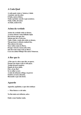 A Cada Qual
A cada qual, como a 'statura, é dada
A justiça: uns faz altos
O fado, outros felizes.
Nada é prêmio: sucede o que acontece.
Nada, Lídia, devemos
Ao fado, senão tê-lo.


Acima da verdade
Acima da verdade estão os deuses.
A nossa ciência é uma falhada cópia
Da certeza com que eles
Sabem que há o Universo.
Tudo é tudo, e mais alto estão os deuses,
Não pertence à ciência conhecê-los,
Mas adorar devemos
Seus vultos como às flores,
Porque visíveis à nossa alta vista,
São tão reais como reais as flores
E no seu calmo Olimpo São outra Natureza.


A flor que és
A flor que és, não a que dás, eu quero.
Porque me negas o que te não peço.
Tempo há para negares
Depois de teres dado.
Flor, sê-me flor!
Se te colher avaro
A mão da infausta esfinge, tu perere
Sombra errarás absurda,
Buscando o que não deste.


Aguardo
Aguardo, equânime, o que não conheço

— Meu futuro e o de tudo.

No fim tudo será silêncio, salvo

Onde o mar banhar nada.
 