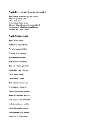 Aqui dizeis na cova a que me abeiro
Aqui, dizeis, na cova a que me abeiro,
Não 'stá quem eu amei.
Olhar nem riso
Se escondem nesta leira.
Ah, mas olhos e boca aqui se escondem!
Mãos apertei, não alma, e aqui jazem.
Homem, um corpo choro!


Aqui, Neera, longe
Aqui, Neera, longe

De homens e de cidades,

Por ninguém nos tolher

O passo, nem vedarem

A nossa vista as casas,

Podemos crer-nos livres.

Bem sei, é flava, que inda

Nos tolhe a vida o corpo,

E não temos a mão

Onde temos a alma;

Bem sei que mesmo aqui

Se nos gasta esta carne

Que os deuses concederam

Ao estado antes de Averno.

Mas aqui não nos prendem

Mais coisas do que a vida,

Mãos alheias não tomam

Do nosso braço, ou passos

Humanos se atravessam
 