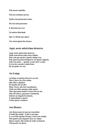 Pelo nosso caminho.

Não nos sentimos presos

Senão com pensarmos nisso,

Por isso não pensemos

E deixemo-nos crer

Na inteira liberdade

Que é a ilusão que agora

Nos torna iguais dos deuses.


Aqui, neste misérrimo desterro
Aqui, neste misérrimo desterro
Onde nem desterrado estou, habito,
Fiel, sem que queira, àquele antigo erro
Pelo qual sou proscritoquerer ser igual a alguém
Feliz em suma — quanto a sorte deu A cada .
O erro de coração o único bem
De ele poder ser seu.


Ao Longe
Ao longe os montes têm neve ao sol,
Mas é suave já o frio calmo
Que alisa e agudece
Os dardos do sol alto.
Hoje, Neera, não nos escondamos,
Nada nos falta, porque nada somos.
Não esperamos nada E ternos frio ao sol.
Mas tal como é, gozemos o momento,
Solenes na alegria levemente,
E aguardando a morte
Como quem a conhece.


Aos Deuses
Aos deuses peço só que me concedam
O nada lhes pedir. A dita é um jugo
E o ser feliz oprime Porque é um certo estado.
Não quieto nem inquieto meu ser calmo
Quero erguer alto acima de onde os homens
Têm prazer ou dores.
 