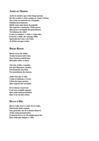 Azuis os Montes
Azuis os montes que estão longe param.
De eles a mim o vário campo ao vento, à brisa,
Ou verde ou amarelo ou variegado,
Ondula incertamente.
Débil como uma haste de papoila
Me suporta o momento. Nada quero.
Que pesa o escrúpulo do pensamento
Na balança da vida?
Como os campos, e vário, e como eles,
Exterior a mim, me entrego, filho
Ignorado do Caos e da Noite
Às férias em que existo.


Bocas Roxas
Bocas roxas de vinho,
Testas brancas sob rosas,
Nus, brancos antebraços
Deixados sobre a mesa;

Tal seja, Lídia, o quadro
Em que fiquemos, mudos,
Eternamente inscritos
Na consciência dos deuses.

Antes isto que a vida
Como os homens a vivem
Cheia da negra poeira
Que erguem das estradas.

Só os deuses socorrem
Com seu exemplo aqueles
Que nada mais pretendem
Que ir no rio das coisas.


Breve o Dia
Breve o dia, breve o ano, breve tudo.
Não tarda nada sermos.
Isto, pensado, me de a mente absorve
Todos mais pensamentos.
O mesmo breve ser da mágoa pesa-me,
Que, inda que mágoa, é vida.
 