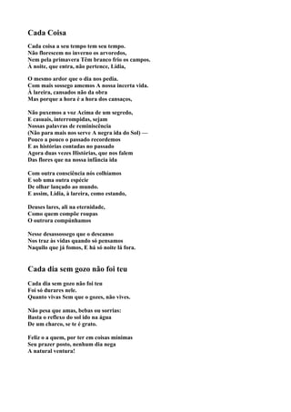 Cada Coisa
Cada coisa a seu tempo tem seu tempo.
Não florescem no inverno os arvoredos,
Nem pela primavera Têm branco frio os campos.
À noite, que entra, não pertence, Lídia,

O mesmo ardor que o dia nos pedia.
Com mais sossego amemos A nossa incerta vida.
À lareira, cansados não da obra
Mas porque a hora é a hora dos cansaços,

Não puxemos a voz Acima de um segredo,
E casuais, interrompidas, sejam
Nossas palavras de reminiscência
(Não para mais nos serve A negra ida do Sol) —
Pouco a pouco o passado recordemos
E as histórias contadas no passado
Agora duas vezes Histórias, que nos falem
Das flores que na nossa infância ida

Com outra consciência nós colhíamos
E sob uma outra espécie
De olhar lançado ao mundo.
E assim, Lídia, à lareira, como estando,

Deuses lares, ali na eternidade,
Como quem compõe roupas
O outrora compúnhamos

Nesse desassossego que o descanso
Nos traz às vidas quando só pensamos
Naquilo que já fomos, E há só noite lá fora.


Cada dia sem gozo não foi teu
Cada dia sem gozo não foi teu
Foi só durares nele.
Quanto vivas Sem que o gozes, não vives.

Não pesa que amas, bebas ou sorrias:
Basta o reflexo do sol ido na água
De um charco, se te é grato.

Feliz o a quem, por ter em coisas mínimas
Seu prazer posto, nenhum dia nega
A natural ventura!
 