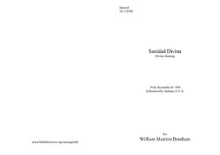Spanish
                                    54-1219M




                                                   Sanidad Divina
                                                        Divine Healing




                                                    19 de diciembre de 1954
                                                 Jeffersonville, Indiana, E.U.A.




                                                              Por
                                               William Marrion Branham
www.biblebelievers.org/messagehub
 