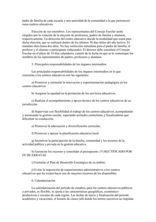 padre de familia de cada escuela y una autoridad de la comunidad a la que pertenecen
estos centros educativos.
Elección de sus miembros. Los representantes del Consejo Escolar serán
elegidos por la votación de la mayoría de profesores, padres de familia y alumnos,
respectivamente. La dirección del centro educativo decide la modalidad que usará para
dicha elección, que se realizará dentro de los últimos 30 días útiles del año lectivo. El
mandato dura hasta dos años. No hay reelección inmediata para el padre de familia, el
profesor y el alumno o participante (educando). El director debe constituir el Consejo
Escolar en el plazo de 10 días calendario, a partir de la fecha en que se le comunique los
nombres de los representantes de padres, profesores y alumnos.
5. Principales responsabilidades de los órganos intermedios
Las principales responsabilidades de los órganos intermedios en lo que
concierne a los centros educativos son las siguientes:
a) Promover y estimular la innovación y experimentación pedagógica en los
centros educativos.
b) Asegurar la equidad en la prestación de los servicios educativos.
c) Realizar el acompañamiento y apoyo técnico de los centros educativos de su
jurisdicción.
d) Supervisar con flexibilidad el trabajo de los centros educativos, acompañando
y asesorando la gestión escolar, superando actitudes controlistas y fiscalizadoras que
dificultan su conducción.
e) Promover la adecuación y diversificación curricular.
f) Promover y apoyar la planificación educativa local.
g) Incentivar la participación de la familia, comunidad y los sectores de la
actividad pública y privada en la gestión educativa.
h) Gerenciar los recursos y consolidar el presupuesto. (*) RECTIFICADO POR
FE DE ERRATAS
i) Formular el Plan de Desarrollo Estratégico de su ámbito.
j) Evitar la imposición de requerimientos administrativos a los centros
educativos que les exijan hacer uso de mayores recursos de los disponibles.
6. Calendarización
La calendarización del período de estudios, para los centros educativos públicos
y privados, es flexible, se ajusta a las características geográficas, económico-
productivas y sociales de cada región. Las fechas de inicio y finalización del período
académico y vacacional, el horario de clases (allí donde los turnos sucesivos no impidan
 