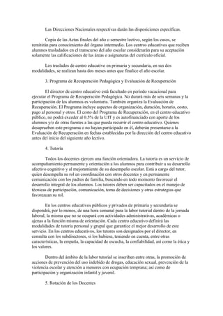 Las Direcciones Nacionales respectivas darán las disposiciones específicas.
Copia de las Actas finales del año o semestre lectivo, según los casos, se
remitirán para conocimiento del órgano intermedio. Los centros educativos que reciben
alumnos trasladados en el transcurso del año escolar considerarán para su aceptación
solamente las calificaciones de las áreas o asignaturas del currículo oficial.
Los traslados de centro educativo en primaria y secundaria, en sus dos
modalidades, se realizan hasta dos meses antes que finalice el año escolar.
3. Programa de Recuperación Pedagógica y Evaluación de Recuperación
El director de centro educativo está facultado en período vacacional para
ejecutar el Programa de Recuperación Pedagógica. No durará más de seis semanas y la
participación de los alumnos es voluntaria. También organiza la Evaluación de
Recuperación. El Programa incluye aspectos de organización, duración, horario, costo,
pago al personal y otros. El costo del Programa de Recuperación, en el centro educativo
público, no podrá exceder al 0.5% de la UIT y es autofinanciado con aporte de los
alumnos y/o de otras fuentes a las que pueda recurrir el centro educativo. Quienes
desaprueben este programa o no hayan participado en él, deberán presentarse a la
Evaluación de Recuperación en fechas establecidas por la dirección del centro educativo
antes del inicio del siguiente año lectivo.
4. Tutoría
Todos los docentes ejercen una función orientadora. La tutoría es un servicio de
acompañamiento permanente y orientación a los alumnos para contribuir a su desarrollo
afectivo cognitivo y al mejoramiento de su desempeño escolar. Está a cargo del tutor,
quien desempeña su rol en coordinación con otros docentes y en permanente
comunicación con los padres de familia, buscando en todo momento favorecer el
desarrollo integral de los alumnos. Los tutores deben ser capacitados en el manejo de
técnicas de participación, comunicación, toma de decisiones y otras estrategias que
favorezcan su rol.
En los centros educativos públicos y privados de primaria y secundaria se
dispondrá, por lo menos, de una hora semanal para la labor tutorial dentro de la jornada
laboral, la misma que no se ocupará con actividades administrativas, académicas o
ajenas a la función misma de orientación. Cada centro educativo definirá las
modalidades de tutoría personal y grupal que garantice el mejor desarrollo de este
servicio. En los centros educativos, los tutores son designados por el director, en
consulta con los subdirectores, si los hubiese, teniendo en cuenta, entre otras
características, la empatía, la capacidad de escucha, la confiabilidad, así como la ética y
los valores.
Dentro del ámbito de la labor tutorial se inscriben entre otras, la promoción de
acciones de prevención del uso indebido de drogas, educación sexual, prevención de la
violencia escolar y atención a menores con ocupación temprana; así como de
participación y organización infantil y juvenil.
5. Rotación de los Docentes
 