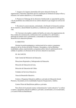 7. Asignar a los órganos intermedios del sector educación formas de
organización y funciones específicas que los constituyan en instancias de apoyo eficaz y
eficiente a los centros educativos y a la comunidad.
8. Promover el liderazgo de los directores fortaleciendo su capacidad de gestión,
a fin de posibilitar una conducción de sus centros educativos que asegure un servicio de
calidad.
9. Revalorar la carrera docente, estimulando y facilitando la formación continua
de los maestros y desarrollando las políticas y condiciones que mejoren su calidad de
vida.
10. Convocar a las madres y padres de familia, así como a las organizaciones de
base, medios de comunicación, instituciones de la sociedad civil y del Estado a
participar de manera activa, permanente y concertada en el proceso de diseño y
desarrollo de la educación peruana.
II. OBJETIVO
Orientar la gestión pedagógica e institucional de los centros y programas
educativos de los niveles de Inicial, Primaria y Secundaria, y de las diferentes
modalidades, planes experimentales y programas piloto, hacia la optimización de la
calidad, la equidad y la eficiencia de los servicios educativos nacionales.
III. ALCANCES
Sede Central del Ministerio de Educación.
Direcciones Regionales y Subregionales de Educación.
Dirección de Educación de Lima.
Dirección de Educación del Callao.
Unidades de Servicios Educativos
Áreas de Desarrollo Educativo.
Centros y Programas Educativos públicos y privados de Educación Inicial,
Primaria y Secundaria, de las modalidades Especial, Ocupacional y Adultos.
Centros Piloto del Bachillerato públicos y privados
Para efectos de la presente norma, la denominación “centro educativo” se refiere
a centros y programas educativos públicos y privados, escolarizados y no escolarizados,
y a Centros Piloto de Bachillerato.
 
