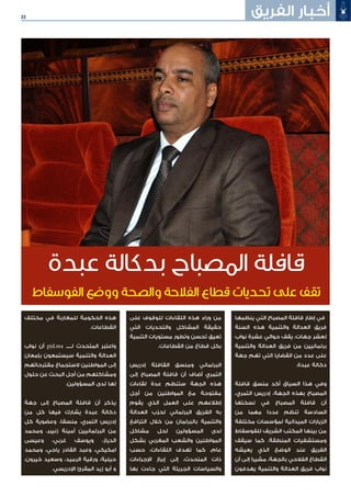 22 ‫الفريق‬ ‫أخبار‬
‫ينظمها‬ ‫التي‬ ‫المصباح‬ ‫قافلة‬ ‫إطار‬ ‫في‬
‫السنة‬ ‫هذه‬ ‫والتنمية‬ ‫العدالة‬ ‫فريق‬
‫نواب‬ ‫عشرة‬ ‫حوالي‬ ‫يقف‬ ،‫جهات‬ ‫لعشر‬
‫والتنمية‬ ‫العدالة‬ ‫فريق‬ ‫من‬ ‫برلمانيين‬
‫جهة‬ ‫تهم‬ ‫التي‬ ‫القضايا‬ ‫من‬ ‫عدد‬ ‫على‬
.‫عبدة‬ ‫دكالة‬
‫قافلة‬ ‫منسق‬ ‫أكد‬ ‫السياق‬ ‫هذا‬ ‫وفي‬
،‫التمري‬ ‫إدريس‬ ،‫الجهة‬ ‫بهذه‬ ‫المصباح‬
‫نسختها‬ ‫في‬ ‫المصباح‬ ‫قافلة‬ ‫أن‬
‫من‬ ‫مهما‬ ‫عددا‬ ‫تنظم‬ ‫السادسة‬
‫مختلفة‬ ‫لمؤسسات‬ ‫الميدانية‬ ‫الزيارات‬
‫للفوسفاط‬ ‫الشريف‬ ‫المكتب‬ ‫بينها‬ ‫من‬
‫سيقف‬ ‫كما‬ .‫المنطقة‬ ‫ومستشفيات‬
‫يعيشه‬ ‫الذي‬ ‫الوضع‬ ‫عند‬ ‫الفريق‬
‫أن‬ ‫إلى‬ ‫مشيرا‬ ،‫بالجهة‬ ‫الفالحي‬ ‫القطاع‬
‫يهدفون‬ ‫والتنمية‬ ‫العدالة‬ ‫فريق‬ ‫نواب‬
‫على‬ ‫للوقوف‬ ‫اللقاءات‬ ‫هذه‬ ‫وراء‬ ‫من‬
‫التي‬ ‫والتحديات‬ ‫المشاكل‬ ‫حقيقة‬
‫التنمية‬ ‫مستويات‬ ‫وتطور‬ ‫تحسن‬ ‫تعيق‬
.‫القطاعات‬ ‫من‬ ‫قطاع‬ ‫بكل‬
‫إدريس‬ ‫القافلة‬ ‫ومنسق‬ ‫البرلماني‬
‫إلى‬ ‫المصباح‬ ‫قافلة‬ ‫أن‬ ‫أضاف‬ ‫التمري‬
‫لقاءات‬ ‫عدة‬ ‫ستنظم‬ ‫الجهة‬ ‫هذه‬
‫أجل‬ ‫من‬ ‫المواطنين‬ ‫مع‬ ‫مفتوحة‬
‫يقوم‬ ‫الذي‬ ‫العمل‬ ‫على‬ ‫إطالعهم‬
‫العدالة‬ ‫لحزب‬ ‫البرلماني‬ ‫الفريق‬ ‫به‬
‫الترافع‬ ‫خالل‬ ‫من‬ ‫بالبرلمان‬ ‫والتنمية‬
‫مشاكل‬ ‫لحل‬ ‫المسؤولين‬ ‫لدى‬
‫بشكل‬ ‫المغربي‬ ‫والشعب‬ ‫المواطنين‬
‫حسب‬ ،‫اللقاءات‬ ‫تهدف‬ ‫كما‬ ،‫عام‬
‫اإلجراءات‬ ‫إبراز‬ ‫إلى‬ ،‫المتحدث‬ ‫ذات‬
‫بها‬ ‫جاءت‬ ‫التي‬ ‫الجريئة‬ ‫والسياسات‬
‫مختلف‬ ‫في‬ ‫للمغاربة‬ ‫الحكومة‬ ‫هذه‬
.‫القطاعات‬
‫نواب‬ ‫أن‬ pjd.ma ‫لـــــ‬ ‫المتحدث‬ ‫واعتبر‬
‫بإمعان‬ ‫سيستمعون‬ ‫والتنمية‬ ‫العدالة‬
‫مقترحاتهم‬ ‫الستجماع‬ ‫المواطنين‬ ‫إلى‬
‫حلول‬ ‫عن‬ ‫البحث‬ ‫أجل‬ ‫من‬ ‫ومشاكلهم‬
.‫المسؤولين‬ ‫لدى‬ ‫لها‬
‫جهة‬ ‫إلى‬ ‫المصباح‬ ‫قافلة‬ ‫أن‬ ‫يذكر‬
‫من‬ ‫كل‬ ‫فيها‬ ‫يشارك‬ ‫عبدة‬ ‫دكالة‬
‫كل‬ ‫وعضوية‬ ،‫منسقا‬ ،‫التمري‬ ‫إدريس‬
‫ومحمد‬ ،‫زنيبر‬ ‫أمينة‬ ‫البرلمانيين‬ ‫من‬
‫وعيسى‬ ،‫غربي‬ ‫ويوسف‬ ،‫الدياز‬
‫ومحمد‬ ،‫ياحي‬ ‫القادر‬ ‫وعبد‬ ،‫امكيكي‬
،‫خيرون‬ ‫وسعيد‬ ،‫الرميد‬ ‫ورقية‬ ،‫حيلية‬
.‫اإلدريسي‬ ‫المقرئ‬ ‫زيد‬ ‫أبو‬ ‫و‬
‫عبدة‬ ‫بدكالة‬ ‫المصباح‬ ‫قافلة‬
‫الفوسفاط‬ ‫ووضع‬ ‫والصحة‬ ‫الفالحة‬ ‫قطاع‬ ‫تحديات‬ ‫على‬ ‫تقف‬
 