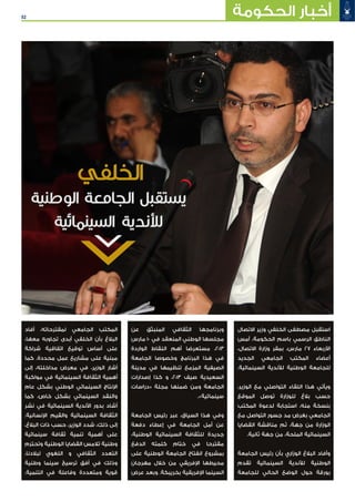 52 ‫الحكومة‬ ‫أخبار‬
‫االتصال‬ ‫وزير‬ ‫الخلفي‬ ‫مصطفى‬ ‫استقبل‬
‫أمس‬ ،‫الحكومة‬ ‫باسم‬ ‫الرسمي‬ ‫الناطق‬
،‫االتصال‬ ‫وزارة‬ ‫بمقر‬ ،‫مارس‬ 27 ‫األربعاء‬
‫الجديد‬ ‫الجامعي‬ ‫المكتب‬ ‫أعضاء‬
.‫السينمائية‬ ‫لألندية‬ ‫الوطنية‬ ‫للجامعة‬
،‫الوزير‬ ‫مع‬ ‫التواصلي‬ ‫اللقاء‬ ‫هذا‬ ‫ويأتي‬
‫الموقع‬ ‫توصل‬ ‫للوزارة‬ ‫بالغ‬ ‫حسب‬
‫المكتب‬ ‫لدعوة‬ ‫استجابة‬ ،‫منه‬ ‫بنسخة‬
‫مع‬ ‫التواصل‬ ‫جسور‬ ‫مد‬ ‫بغرض‬ ‫الجامعي‬
‫القضايا‬ ‫مناقشة‬ ‫ثم‬ ،‫جهة‬ ‫من‬ ‫الوزارة‬
.‫ثانية‬ ‫جهة‬ ‫من‬ ،‫الملحة‬ ‫السينمائية‬
‫الجامعة‬ ‫رئيس‬ ‫بأن‬ ‫الوزاري‬ ‫البالغ‬ ‫وأفاد‬
‫تقدم‬ ‫السينمائية‬ ‫لألندية‬ ‫الوطنية‬
‫للجامعة‬ ‫الحالي‬ ‫الوضع‬ ‫حول‬ ‫بورقة‬
‫عن‬ ‫المنبثق‬ ‫الثقافي‬ ‫وبرنامجها‬
‫مارس‬ 10 ‫في‬ ‫المنعقد‬ ‫الوطني‬ ‫مجلسها‬
‫الواردة‬ ‫النقاط‬ ‫أهم‬ ‫مستعرضا‬ ،2013
‫الجامعة‬ ‫وخصوصا‬ ‫البرنامج‬ ‫هذا‬ ‫في‬
‫مدينة‬ ‫في‬ ‫تنظيمها‬ ‫المزمع‬ ‫الصيفية‬
‫إصدارات‬ ‫كذا‬ ‫و‬ ،2013 ‫صيف‬ ‫السعيدية‬
‫«دراسات‬ ‫مجلة‬ ‫ضمنها‬ ‫ومن‬ ‫الجامعة‬
.»‫سينمائية‬
‫الجامعة‬ ‫رئيس‬ ‫عبر‬ ،‫السياق‬ ‫هذا‬ ‫وفي‬
‫دفعة‬ ‫إعطاء‬ ‫في‬ ‫الجامعة‬ ‫أمل‬ ‫عن‬
،‫الوطنية‬ ‫السينمائية‬ ‫للثقافة‬ ‫جديدة‬
‫الدفع‬ ‫كلمته‬ ‫ختام‬ ‫في‬ ‫مقترحا‬
‫على‬ ‫الوطنية‬ ‫الجامعة‬ ‫انفتاح‬ ‫بمشروع‬
‫مهرجان‬ ‫خالل‬ ‫من‬ ‫اإلفريقي‬ ‫محيطها‬
‫عرض‬ ‫وبعد‬ .‫بخريبكة‬ ‫اإلفريقية‬ ‫السينما‬
‫أفاد‬ ،‫لمقترحاته‬ ‫الجامعي‬ ‫المكتب‬
،‫معها‬ ‫تجاوبه‬ ‫أبدى‬ ‫الخلفي‬ ‫بأن‬ ‫البالغ‬
‫شراكة‬ ‫اتفاقية‬ ‫توقيع‬ ‫أساس‬ ‫على‬
‫كما‬ .‫محددة‬ ‫عمل‬ ‫مشاريع‬ ‫على‬ ‫مبنية‬
‫إلى‬ ،‫مداخلته‬ ‫معرض‬ ‫في‬ ،‫الوزير‬ ‫أشار‬
‫مواكبة‬ ‫في‬ ‫السينمائية‬ ‫الثقافة‬ ‫أهمية‬
‫عام‬ ‫بشكل‬ ‫الوطني‬ ‫السينمائي‬ ‫اإلنتاج‬
‫كما‬ ،‫خاص‬ ‫بشكل‬ ‫السينمائي‬ ‫والنقد‬
‫نشر‬ ‫في‬ ‫السينمائية‬ ‫األندية‬ ‫بدور‬ ‫أشاد‬
.‫اإلنسانية‬ ‫والقيم‬ ‫السينمائية‬ ‫الثقافة‬
،‫البالغ‬ ‫ذات‬ ‫حسب‬ ،‫الوزير‬ ‫شدد‬ ،‫ذلك‬ ‫إلى‬
‫سينمائية‬ ‫ثقافة‬ ‫تنمية‬ ‫أهمية‬ ‫على‬
‫وتحترم‬ ‫الوطنية‬ ‫القضايا‬ ‫تالمس‬ ‫وطنية‬
،‫لبالدنا‬ ‫اللغوي‬ ‫و‬ ‫الثقافي‬ ‫التعدد‬
‫وطنية‬ ‫سينما‬ ‫ترسيخ‬ ‫أفق‬ ‫في‬ ‫وذلك‬
.‫التنمية‬ ‫في‬ ‫وفاعلة‬ ‫ومتعددة‬ ‫قوية‬
‫الخلفي‬
‫الوطنية‬ ‫الجامعة‬ ‫يستقبل‬
‫السينمائية‬ ‫لألندية‬
 